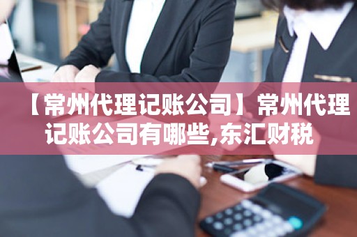 【常州代理记账公司】常州代理记账公司有哪些,东汇财税